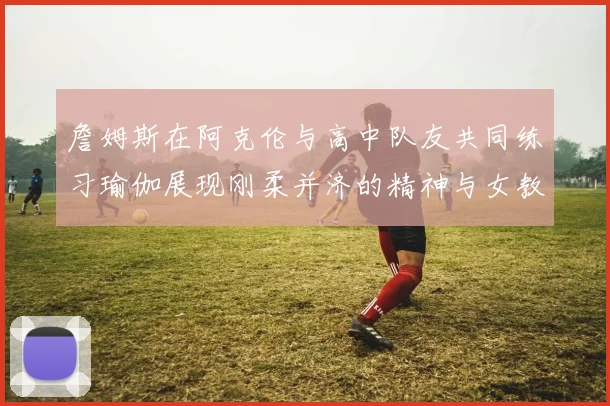 詹姆斯在阿克伦与高中队友共同练习瑜伽展现刚柔并济的精神与女教练合影留念