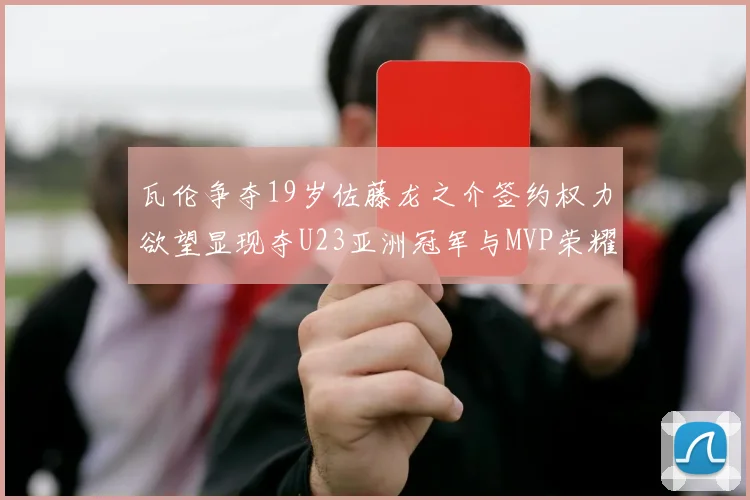 瓦伦争夺19岁佐藤龙之介签约权力欲望显现夺U23亚洲冠军与MVP荣耀