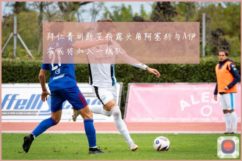 拜仁青训新星崭露头角阿塞科与A伊布或将加入一线队