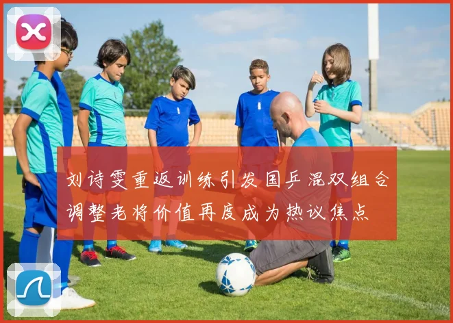刘诗雯重返训练引发国乒混双组合调整老将价值再度成为热议焦点