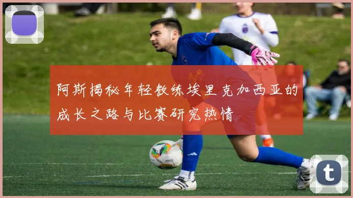阿斯揭秘年轻教练埃里克加西亚的成长之路与比赛研究热情