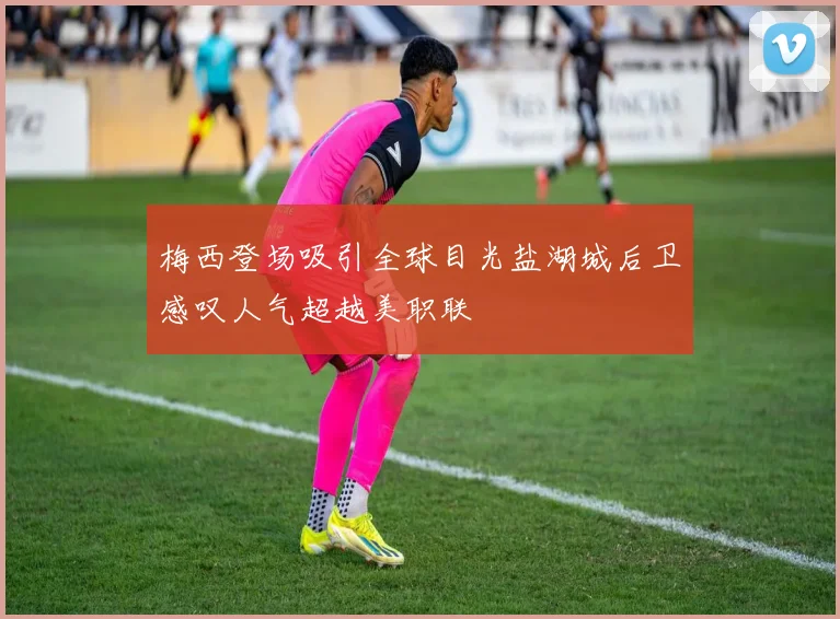 梅西登场吸引全球目光盐湖城后卫感叹人气超越美职联