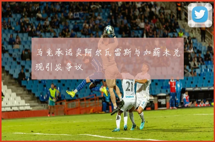 马竞承诺卖阿尔瓦雷斯与加薪未兑现引发争议