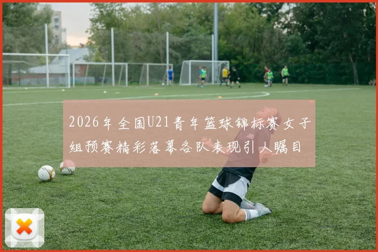 2026年全国U21青年篮球锦标赛女子组预赛精彩落幕各队表现引人瞩目