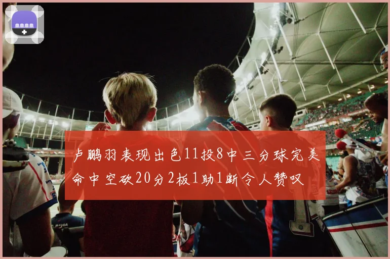 卢鹏羽表现出色11投8中三分球完美命中空砍20分2板1助1断令人赞叹