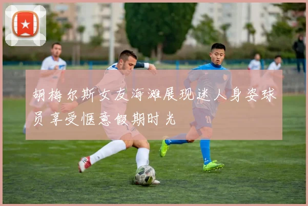 胡梅尔斯女友海滩展现迷人身姿球员享受惬意假期时光