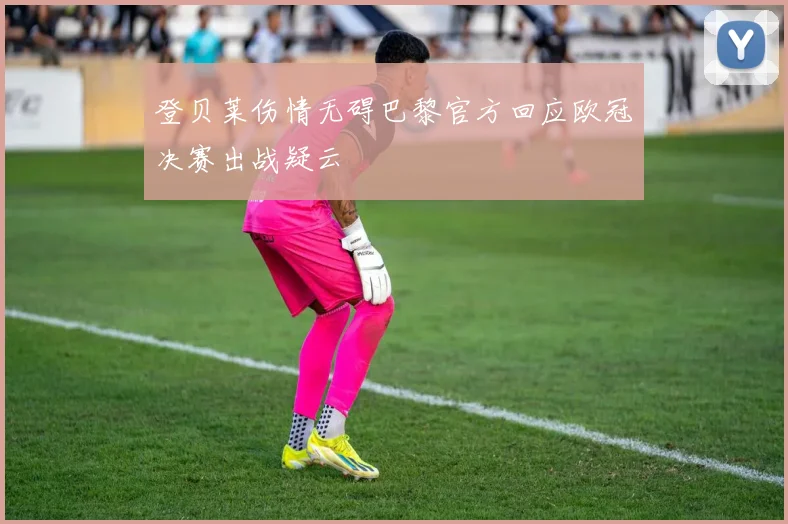 登贝莱伤情无碍巴黎官方回应欧冠决赛出战疑云