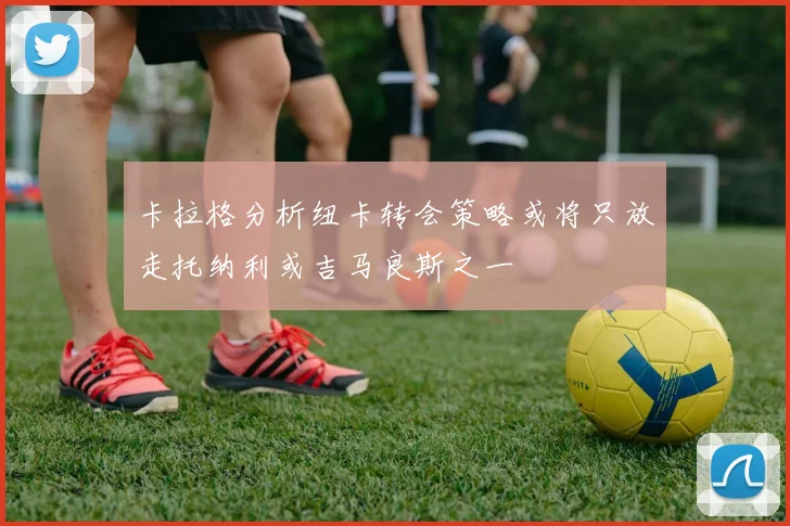 卡拉格分析纽卡转会策略或将只放走托纳利或吉马良斯之一