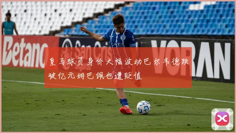皇马球员身价大幅波动巴尔韦德跌破亿元姆巴佩也遭贬值