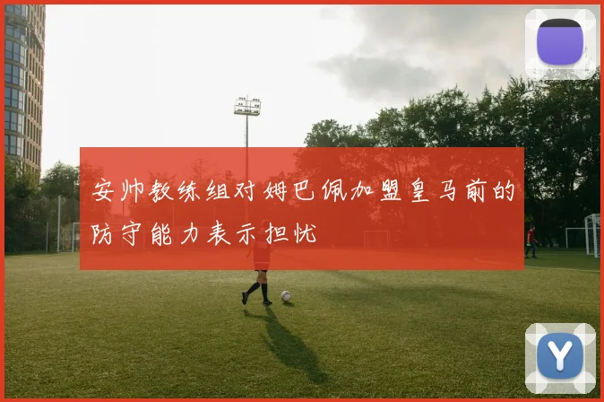 安帅教练组对姆巴佩加盟皇马前的防守能力表示担忧