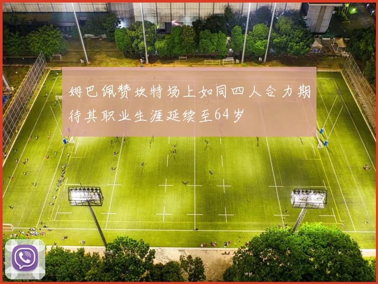 姆巴佩赞坎特场上如同四人合力期待其职业生涯延续至64岁