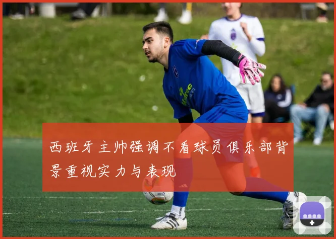 西班牙主帅强调不看球员俱乐部背景重视实力与表现