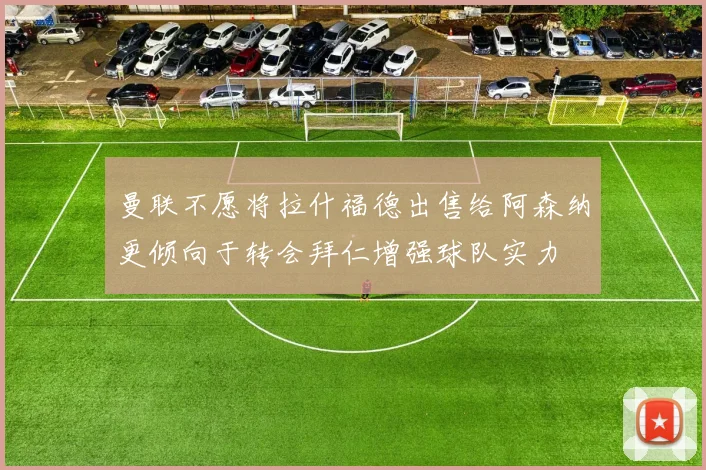 曼联不愿将拉什福德出售给阿森纳更倾向于转会拜仁增强球队实力