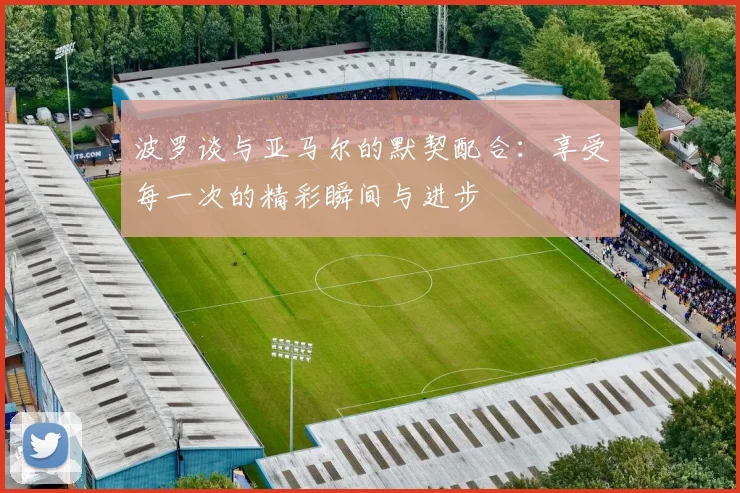 波罗谈与亚马尔的默契配合：享受每一次的精彩瞬间与进步