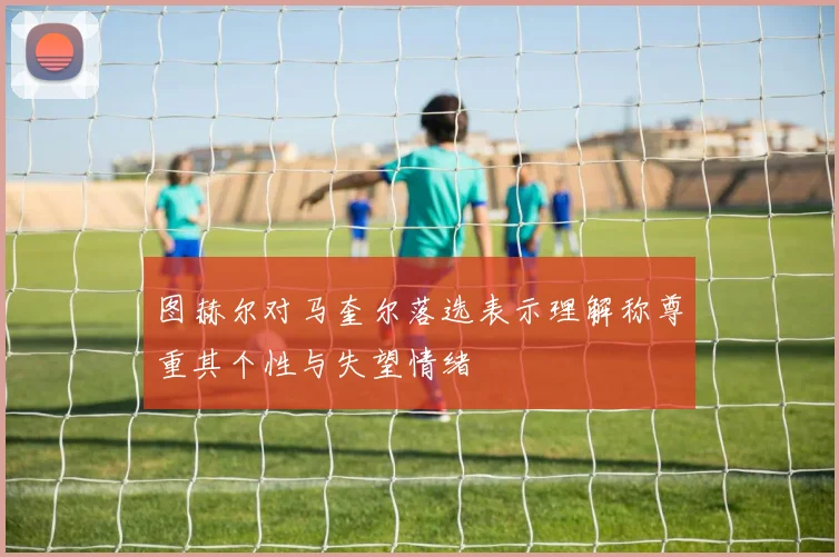 图赫尔对马奎尔落选表示理解称尊重其个性与失望情绪