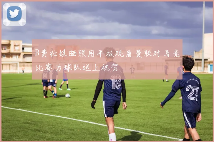 B费社媒晒照用平板观看曼联对马竞比赛为球队送上祝贺