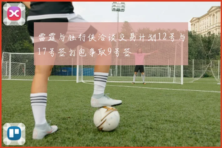 雷霆与独行侠洽谈交易计划12号与17号签打包争取9号签