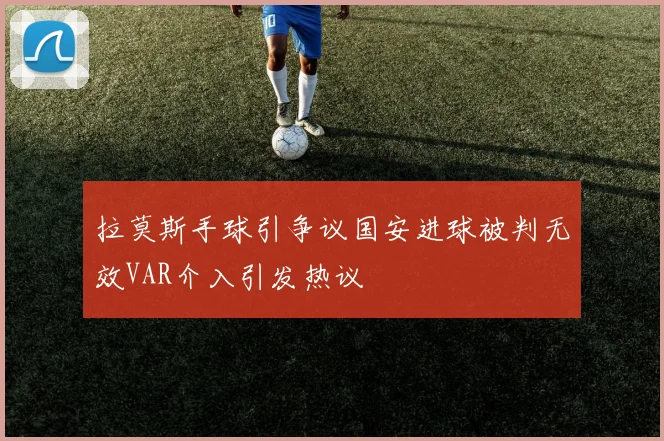 拉莫斯手球引争议国安进球被判无效VAR介入引发热议
