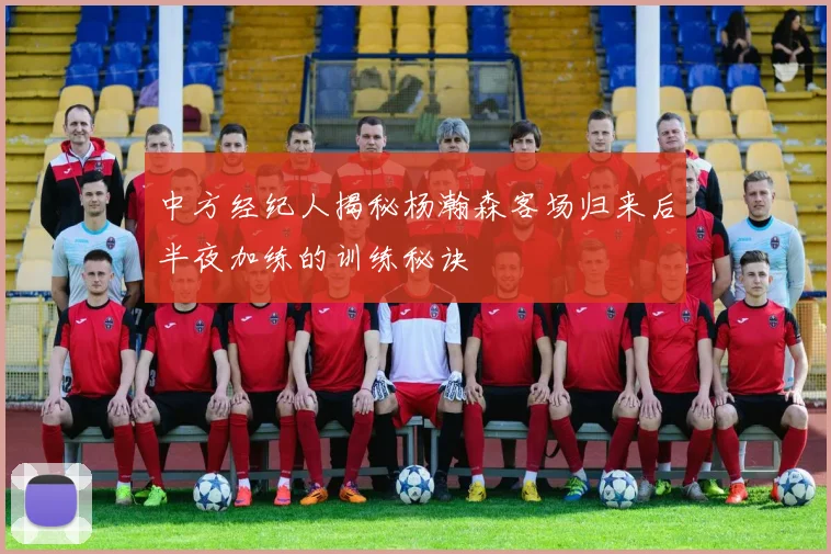 中方经纪人揭秘杨瀚森客场归来后半夜加练的训练秘诀