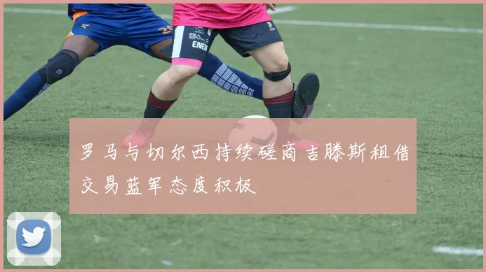 罗马与切尔西持续磋商吉滕斯租借交易蓝军态度积极