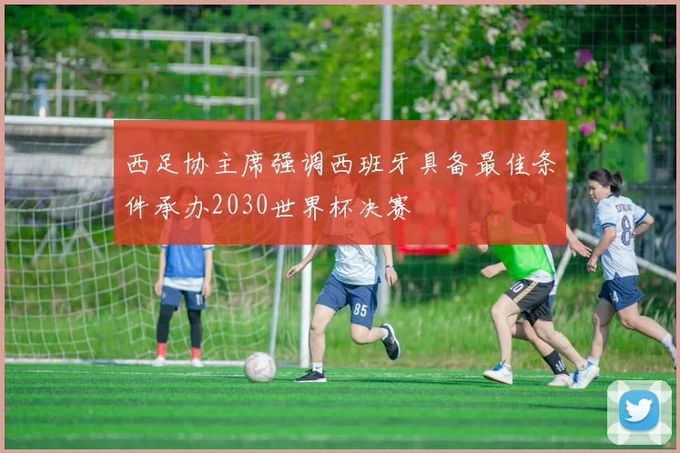 西足协主席强调西班牙具备最佳条件承办2030世界杯决赛