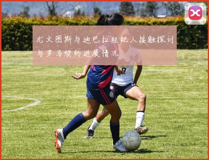 尤文图斯与迪巴拉经纪人接触探讨与罗马续约进展情况
