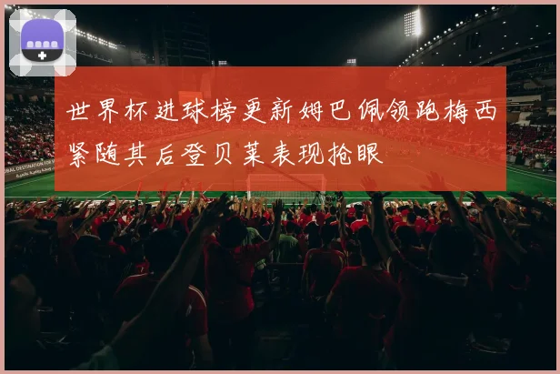 世界杯进球榜更新姆巴佩领跑梅西紧随其后登贝莱表现抢眼