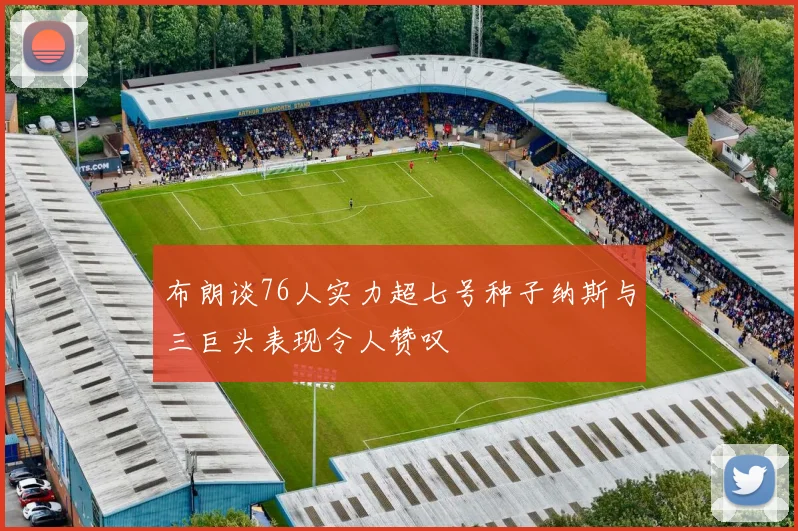 布朗谈76人实力超七号种子纳斯与三巨头表现令人赞叹