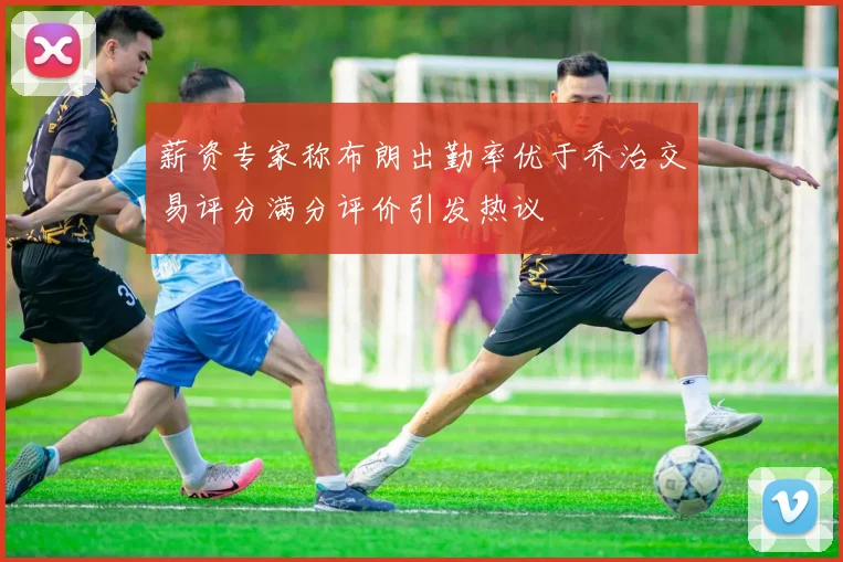 薪资专家称布朗出勤率优于乔治交易评分满分评价引发热议