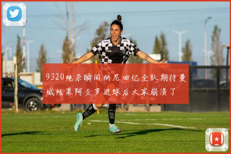 9320绝杀瞬间纳尼回忆全队期待曼城结果阿圭罗进球后大家崩溃了