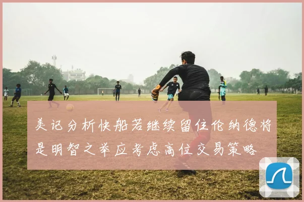美记分析快船若继续留住伦纳德将是明智之举应考虑高位交易策略